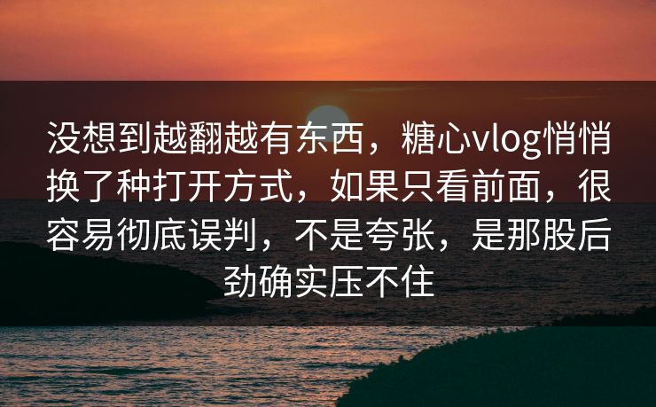 没想到越翻越有东西，糖心vlog悄悄换了种打开方式，如果只看前面，很容易彻底误判，不是夸张，是那股后劲确实压不住