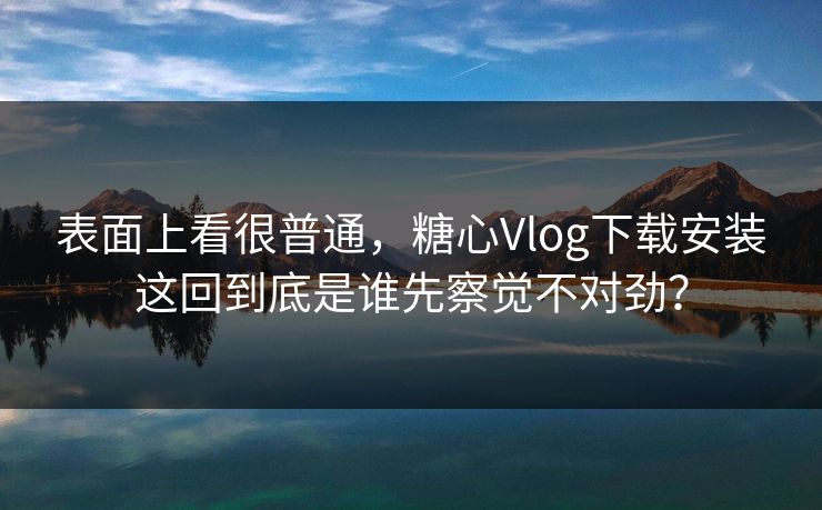 表面上看很普通，糖心Vlog下载安装这回到底是谁先察觉不对劲？