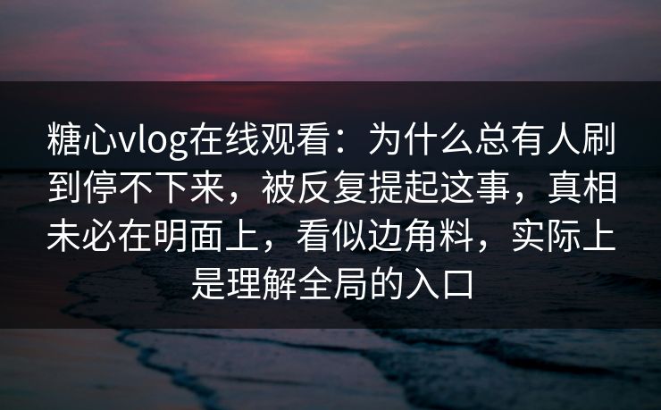 糖心vlog在线观看：为什么总有人刷到停不下来，被反复提起这事，真相未必在明面上，看似边角料，实际上是理解全局的入口