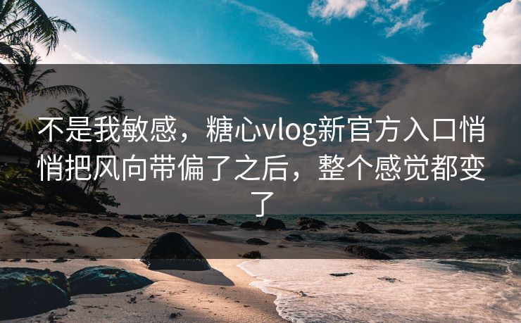 不是我敏感，糖心vlog新官方入口悄悄把风向带偏了之后，整个感觉都变了