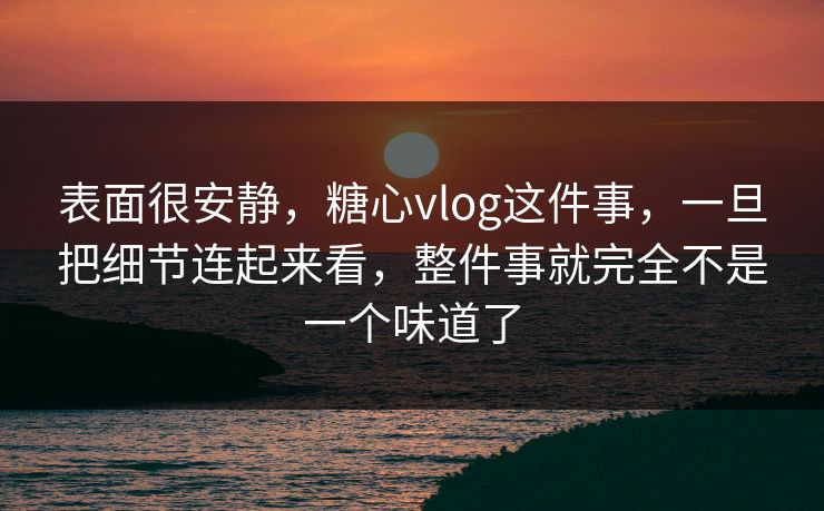 表面很安静，糖心vlog这件事，一旦把细节连起来看，整件事就完全不是一个味道了