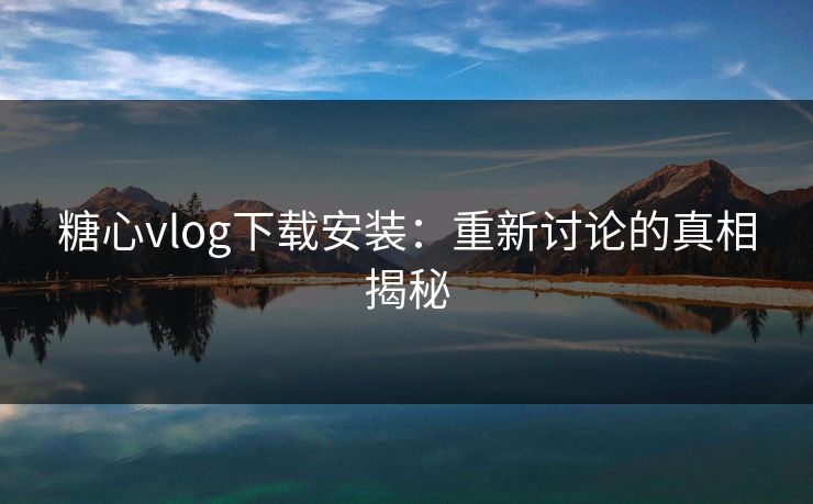 糖心vlog下载安装：重新讨论的真相揭秘