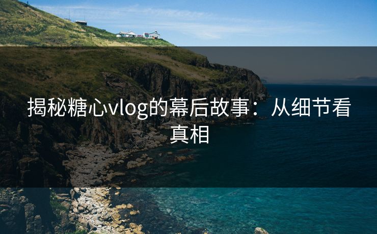 揭秘糖心vlog的幕后故事：从细节看真相