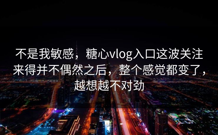 不是我敏感，糖心vlog入口这波关注来得并不偶然之后，整个感觉都变了，越想越不对劲