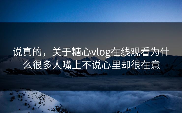 说真的，关于糖心vlog在线观看为什么很多人嘴上不说心里却很在意
