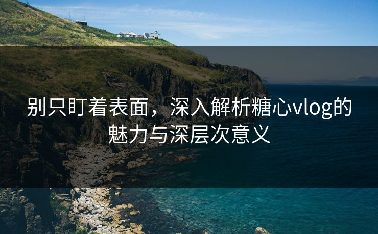 别只盯着表面，深入解析糖心vlog的魅力与深层次意义