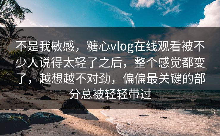 不是我敏感，糖心vlog在线观看被不少人说得太轻了之后，整个感觉都变了，越想越不对劲，偏偏最关键的部分总被轻轻带过