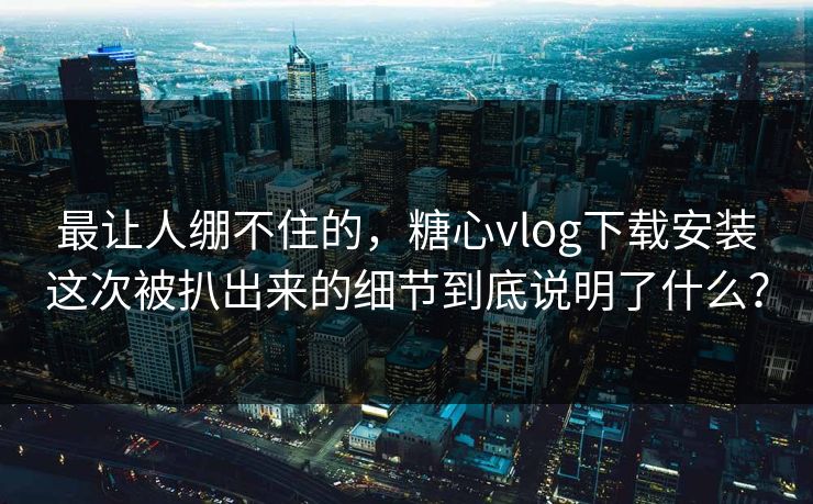 最让人绷不住的,糖心vlog下载安装这次被扒出来的细节到底说明了什么?