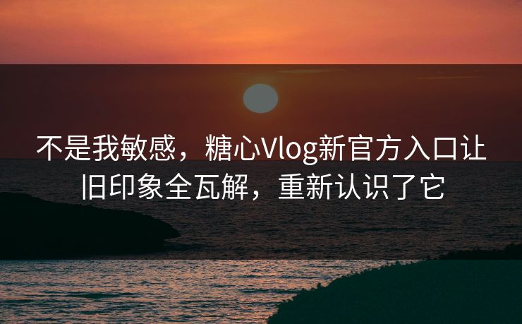 不是我敏感，糖心Vlog新官方入口让旧印象全瓦解，重新认识了它