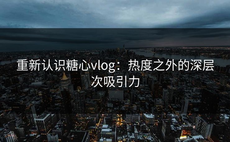 重新认识糖心vlog：热度之外的深层次吸引力