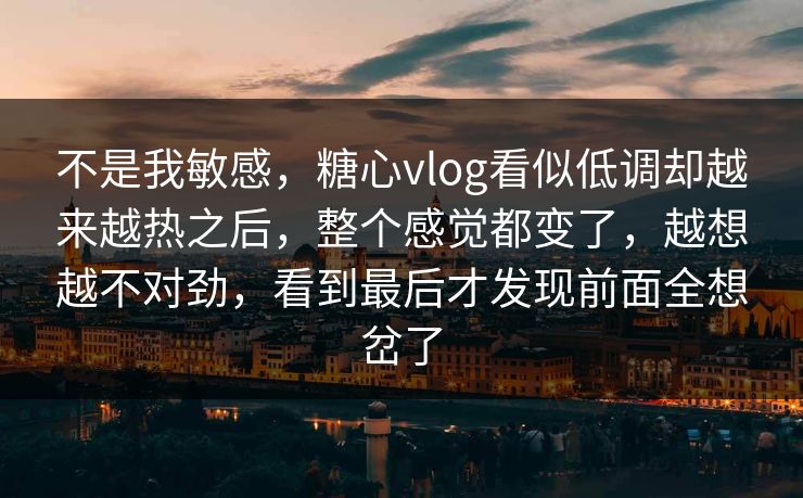 不是我敏感，糖心vlog看似低调却越来越热之后，整个感觉都变了，越想越不对劲，看到最后才发现前面全想岔了