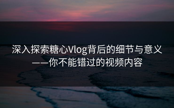 深入探索糖心Vlog背后的细节与意义——你不能错过的视频内容