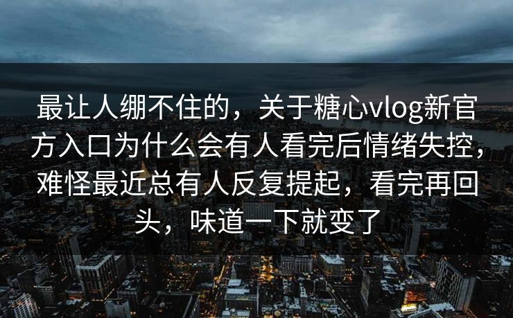 最让人绷不住的，关于糖心vlog新官方入口为什么会有人看完后情绪失控，难怪最近总有人反复提起，看完再回头，味道一下就变了