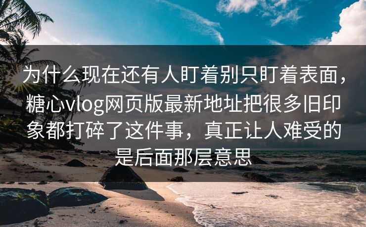 为什么现在还有人盯着别只盯着表面，糖心vlog网页版最新地址把很多旧印象都打碎了这件事，真正让人难受的是后面那层意思