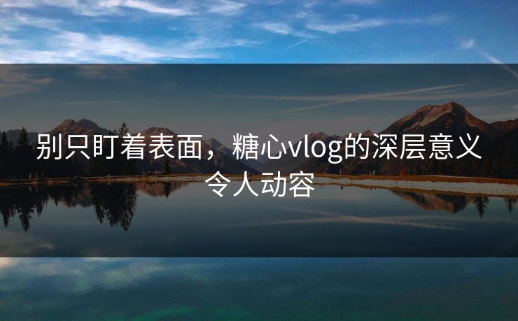 别只盯着表面，糖心vlog的深层意义令人动容
