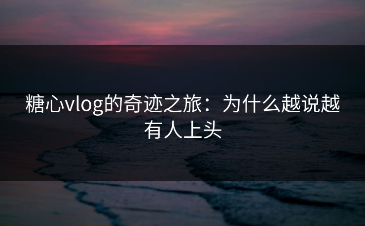 糖心vlog的奇迹之旅：为什么越说越有人上头