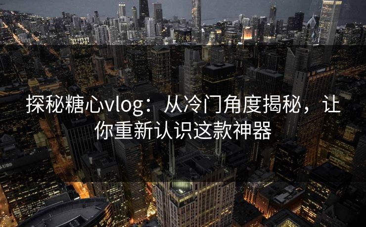 探秘糖心vlog：从冷门角度揭秘，让你重新认识这款神器