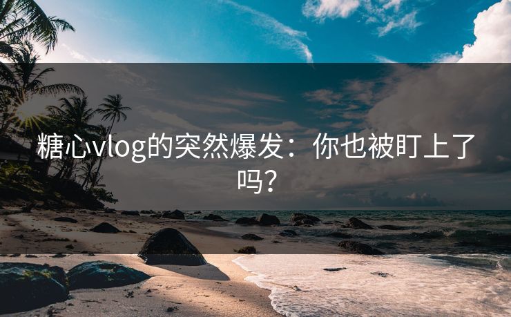 糖心vlog的突然爆发：你也被盯上了吗？