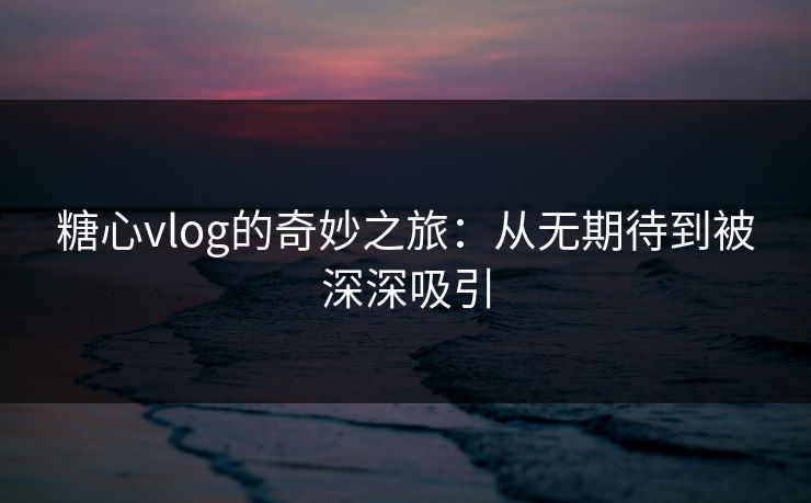 糖心vlog的奇妙之旅：从无期待到被深深吸引