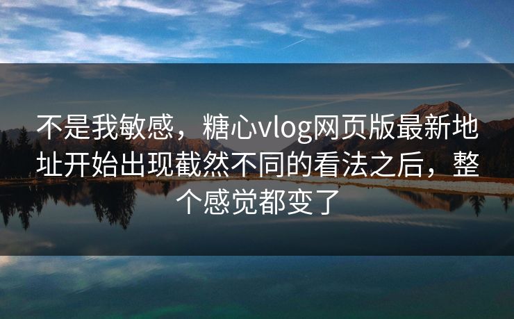 不是我敏感，糖心vlog网页版最新地址开始出现截然不同的看法之后，整个感觉都变了