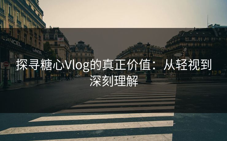 探寻糖心Vlog的真正价值：从轻视到深刻理解
