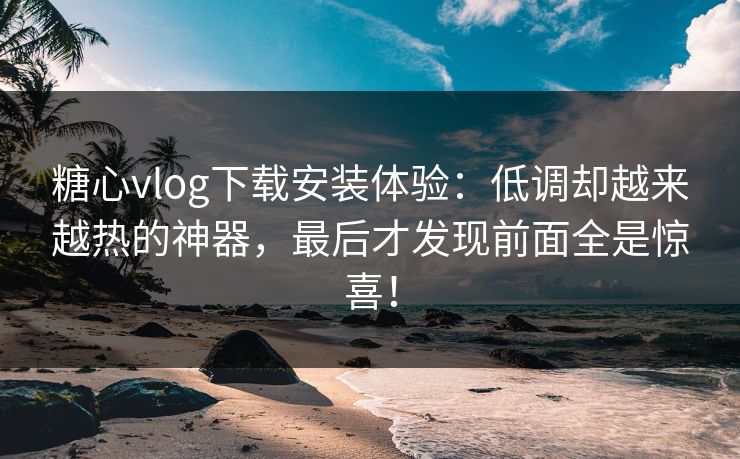 糖心vlog下载安装体验：低调却越来越热的神器，最后才发现前面全是惊喜！
