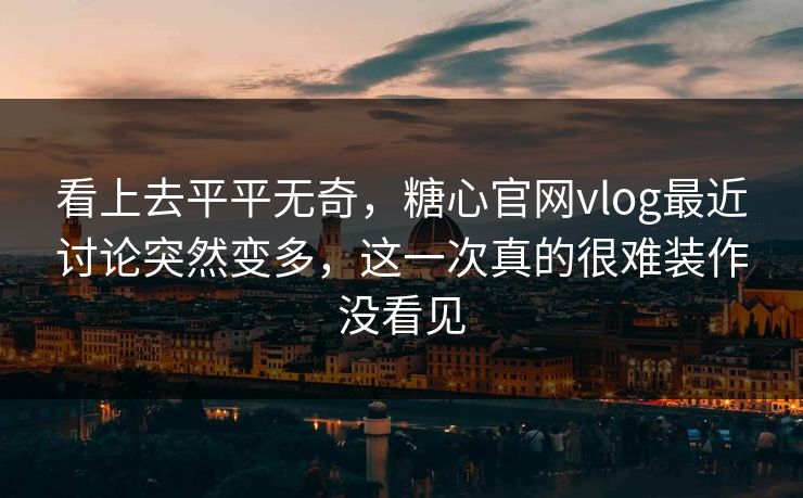 看上去平平无奇，糖心官网vlog最近讨论突然变多，这一次真的很难装作没看见