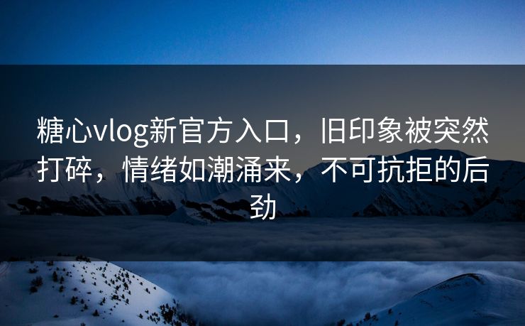 糖心vlog新官方入口，旧印象被突然打碎，情绪如潮涌来，不可抗拒的后劲