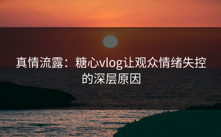 真情流露：糖心vlog让观众情绪失控的深层原因