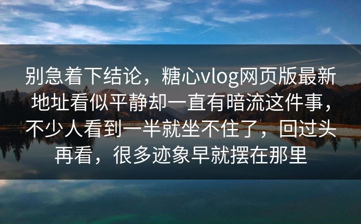 别急着下结论，糖心vlog网页版最新地址看似平静却一直有暗流这件事，不少人看到一半就坐不住了，回过头再看，很多迹象早就摆在那里