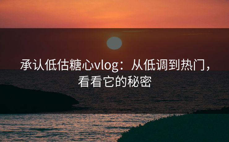 承认低估糖心vlog：从低调到热门，看看它的秘密