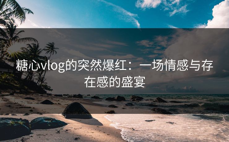 糖心vlog的突然爆红：一场情感与存在感的盛宴