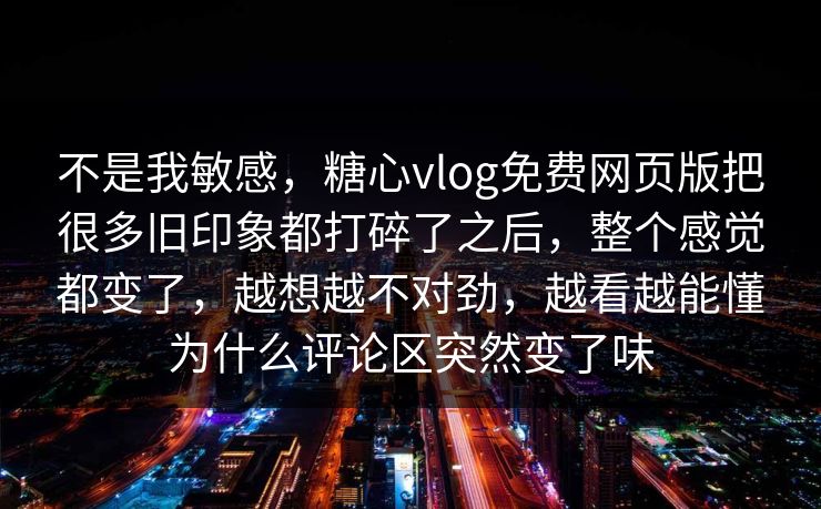 不是我敏感，糖心vlog免费网页版把很多旧印象都打碎了之后，整个感觉都变了，越想越不对劲，越看越能懂为什么评论区突然变了味