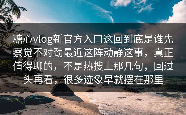 糖心vlog新官方入口这回到底是谁先察觉不对劲最近这阵动静这事，真正值得聊的，不是热搜上那几句，回过头再看，很多迹象早就摆在那里