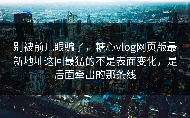 别被前几眼骗了，糖心vlog网页版最新地址这回最猛的不是表面变化，是后面牵出的那条线