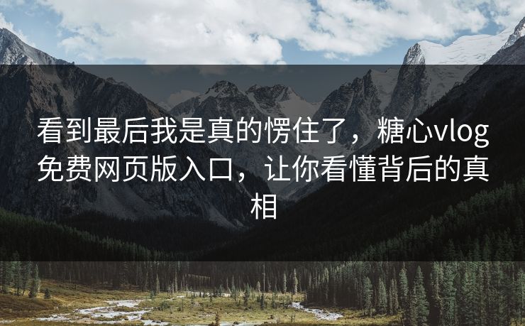 看到最后我是真的愣住了，糖心vlog免费网页版入口，让你看懂背后的真相