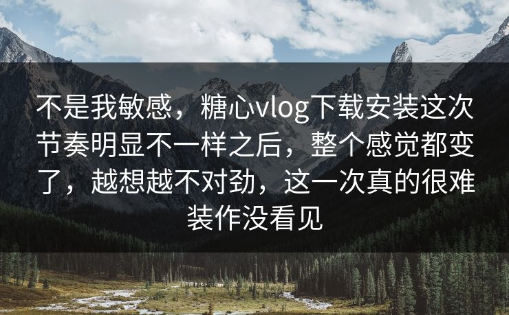 不是我敏感，糖心vlog下载安装这次节奏明显不一样之后，整个感觉都变了，越想越不对劲，这一次真的很难装作没看见