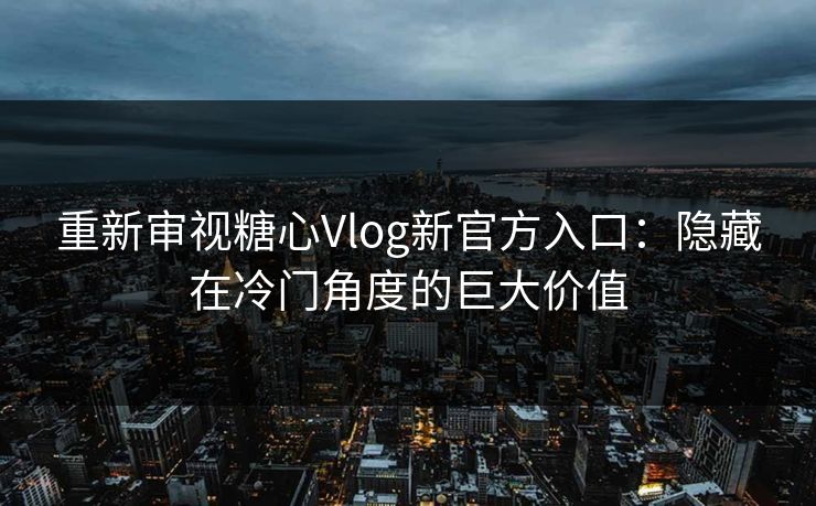 重新审视糖心Vlog新官方入口：隐藏在冷门角度的巨大价值