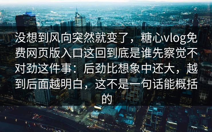 没想到风向突然就变了，糖心vlog免费网页版入口这回到底是谁先察觉不对劲这件事：后劲比想象中还大，越到后面越明白，这不是一句话能概括的