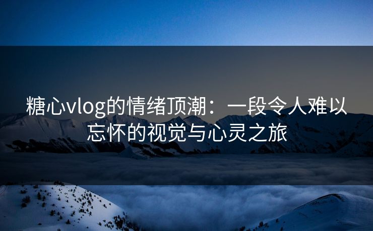糖心vlog的情绪顶潮：一段令人难以忘怀的视觉与心灵之旅