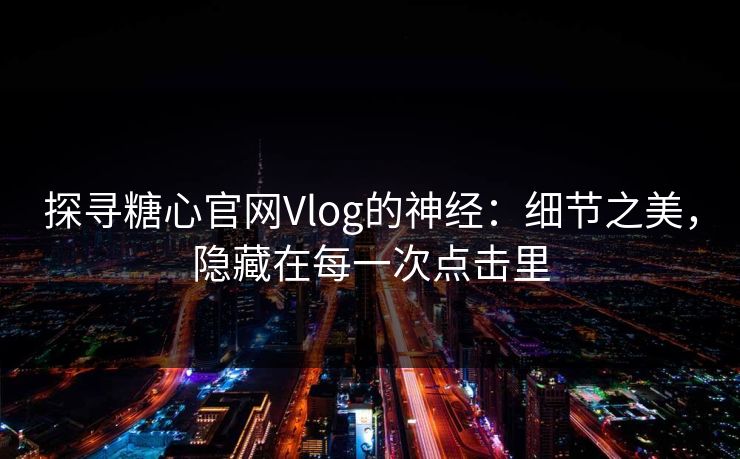 探寻糖心官网Vlog的神经：细节之美，隐藏在每一次点击里