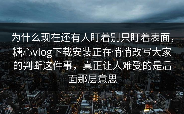 为什么现在还有人盯着别只盯着表面，糖心vlog下载安装正在悄悄改写大家的判断这件事，真正让人难受的是后面那层意思