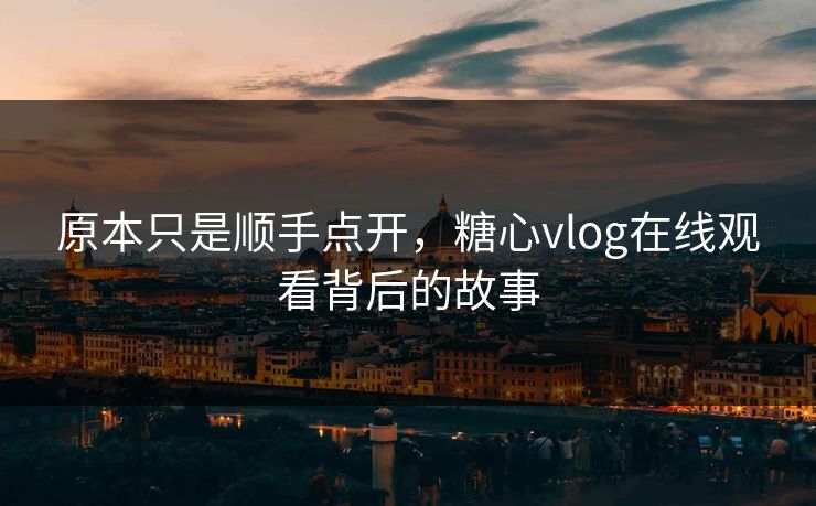 原本只是顺手点开，糖心vlog在线观看背后的故事