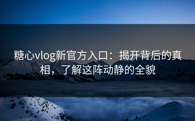 糖心vlog新官方入口：揭开背后的真相，了解这阵动静的全貌