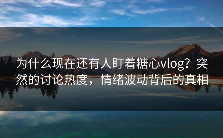 为什么现在还有人盯着糖心vlog？突然的讨论热度，情绪波动背后的真相