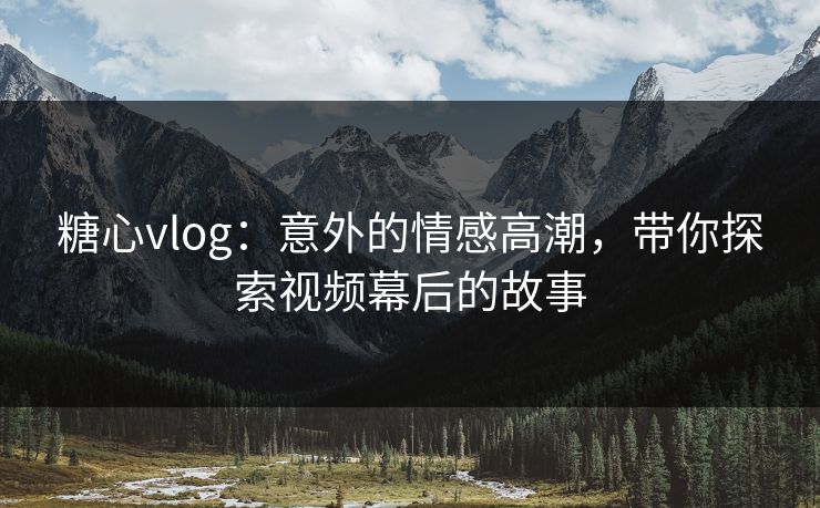 糖心vlog：意外的情感高潮，带你探索视频幕后的故事