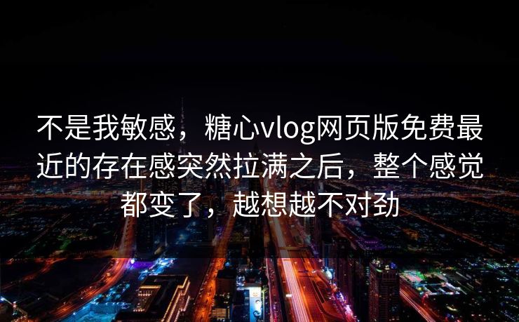 不是我敏感，糖心vlog网页版免费最近的存在感突然拉满之后，整个感觉都变了，越想越不对劲