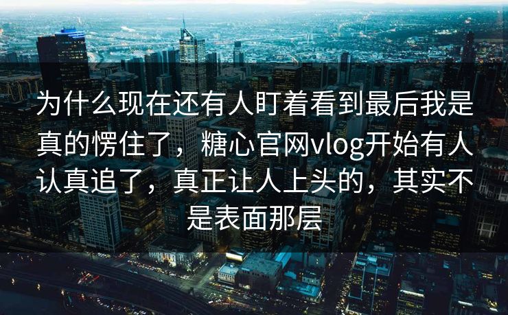 为什么现在还有人盯着看到最后我是真的愣住了，糖心官网vlog开始有人认真追了，真正让人上头的，其实不是表面那层