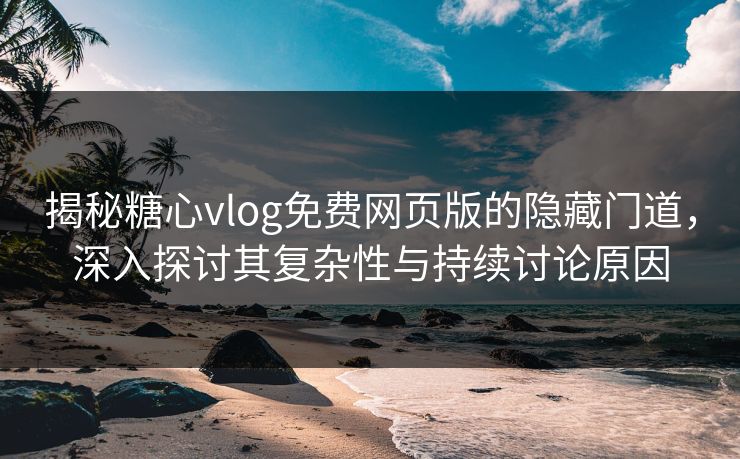 揭秘糖心vlog免费网页版的隐藏门道，深入探讨其复杂性与持续讨论原因