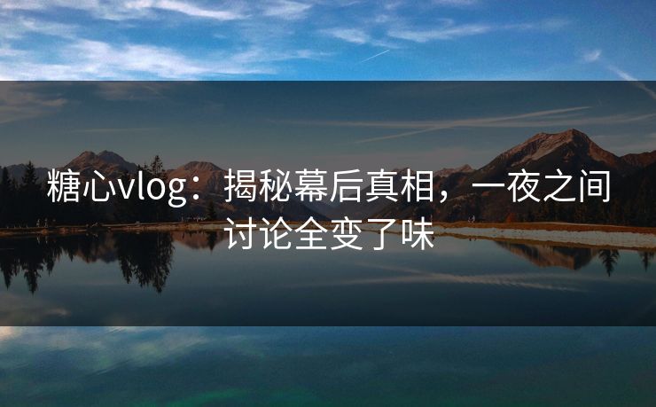 糖心vlog：揭秘幕后真相，一夜之间讨论全变了味